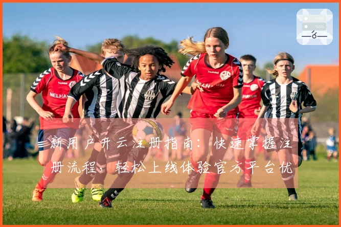 新用户开云注册指南：快速掌握注册流程，轻松上线体验官方平台优势