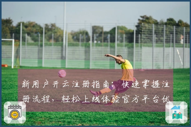新用户开云注册指南：快速掌握注册流程，轻松上线体验官方平台优势