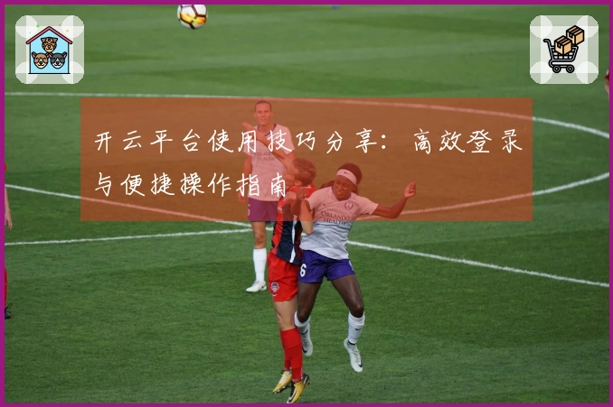 开云平台使用技巧分享：高效登录与便捷操作指南